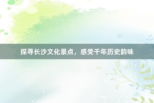 探寻长沙文化景点，感受千年历史韵味